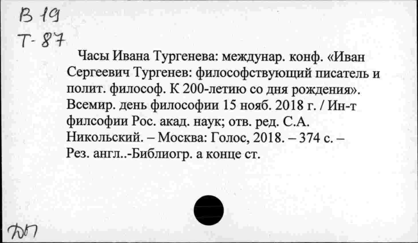 ﻿и
Т- УТ
Часы Ивана Тургенева: междунар. конф. «Иван Сергеевич Тургенев: философствующий писатель и полит, философ. К 200-летию со дня рождения». Всемир. день философии 15 нояб. 2018 г. / Ин-т филсофии Рос. акад, наук; отв. ред. С.А. Никольский. - Москва: Голос, 2018. - 374 с. -Рез. англ..-Библиогр. а конце ст.